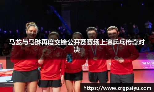 马龙与马琳再度交锋公开赛赛场上演乒乓传奇对决
